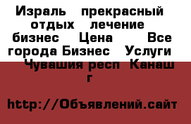 Израль - прекрасный  отдых - лечение - бизнес  › Цена ­ 1 - Все города Бизнес » Услуги   . Чувашия респ.,Канаш г.